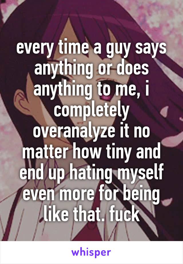 every time a guy says anything or does anything to me, i completely overanalyze it no matter how tiny and end up hating myself even more for being like that. fuck