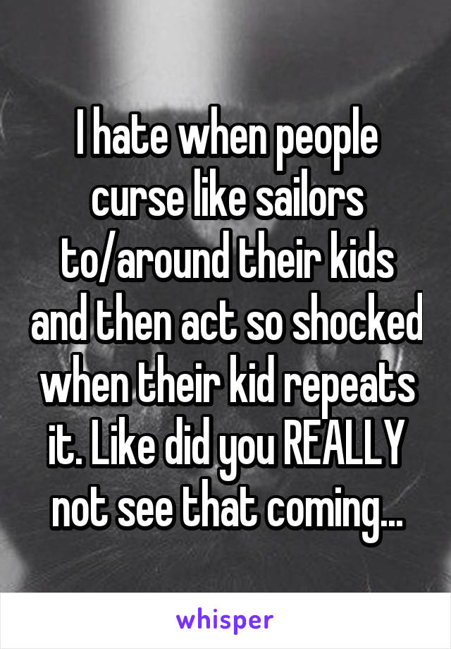 I hate when people curse like sailors to/around their kids and then act so shocked when their kid repeats it. Like did you REALLY not see that coming...