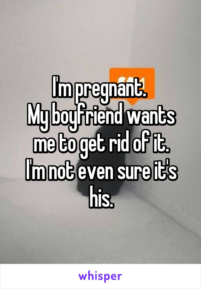 I'm pregnant. 
My boyfriend wants me to get rid of it.
I'm not even sure it's his.