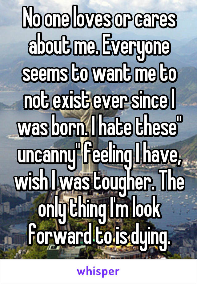 No one loves or cares about me. Everyone seems to want me to not exist ever since I was born. I hate these" uncanny" feeling I have, wish I was tougher. The only thing I'm look forward to is dying.
