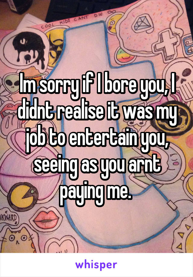 Im sorry if I bore you, I didnt realise it was my job to entertain you, seeing as you arnt paying me. 