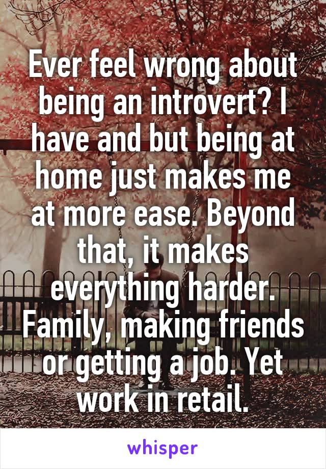 Ever feel wrong about being an introvert? I have and but being at home just makes me at more ease. Beyond that, it makes everything harder. Family, making friends or getting a job. Yet work in retail.