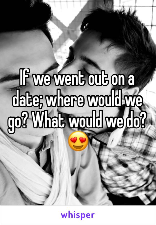 If we went out on a date; where would we go? What would we do? 😍