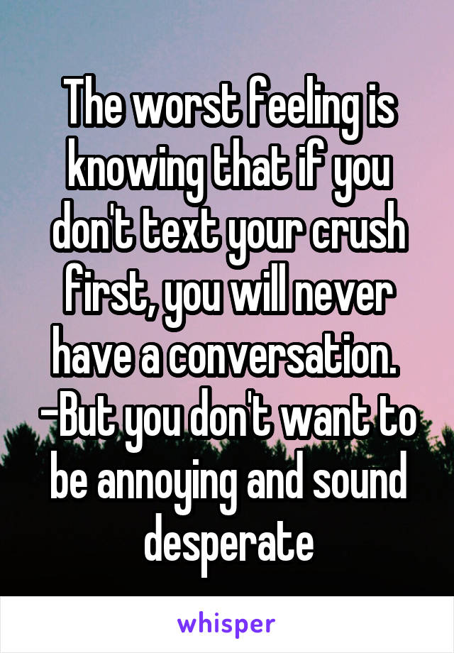 The worst feeling is knowing that if you don't text your crush first, you will never have a conversation. 
-But you don't want to be annoying and sound desperate