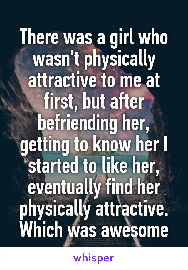 There was a girl who wasn't physically attractive to me at first, but after befriending her, getting to know her I started to like her, eventually find her physically attractive. Which was awesome