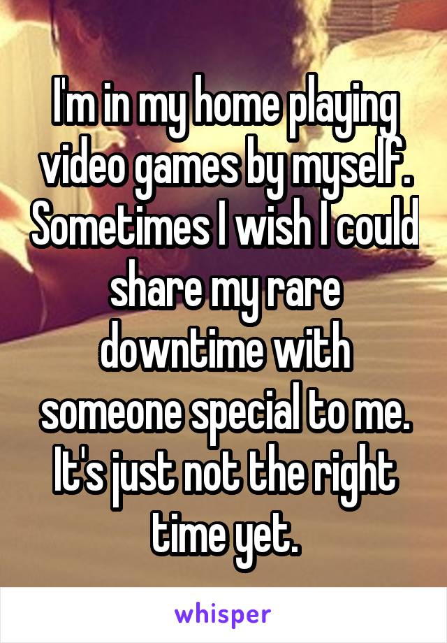 I'm in my home playing video games by myself. Sometimes I wish I could share my rare downtime with someone special to me. It's just not the right time yet.