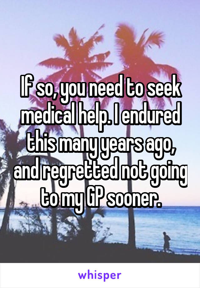 If so, you need to seek medical help. I endured this many years ago, and regretted not going to my GP sooner.