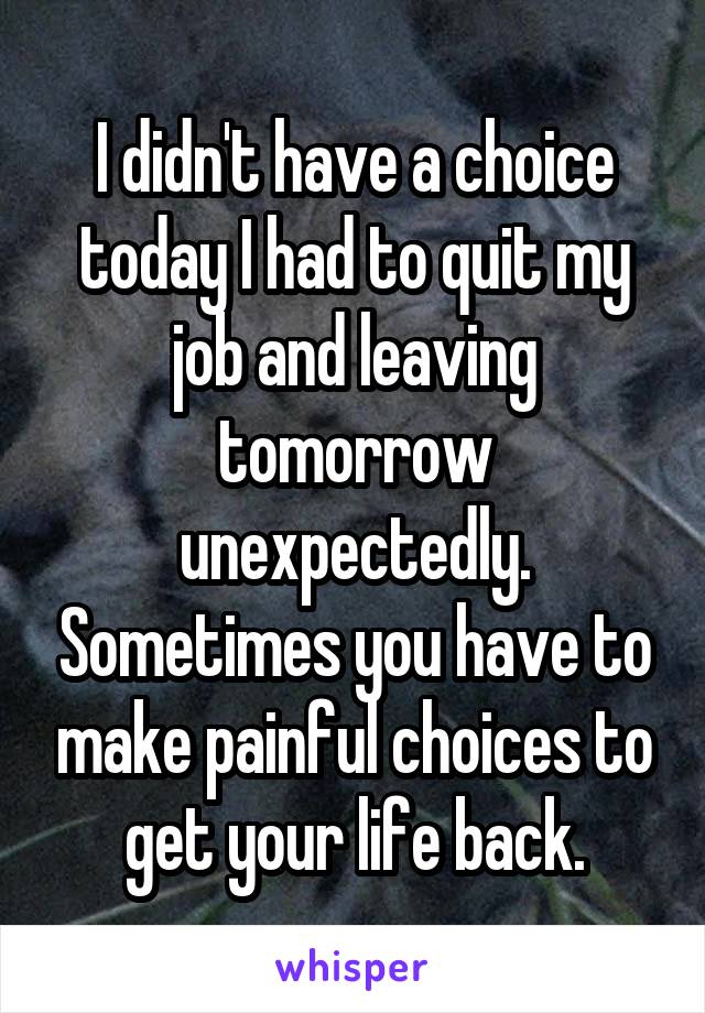 I didn't have a choice today I had to quit my job and leaving tomorrow unexpectedly. Sometimes you have to make painful choices to get your life back.