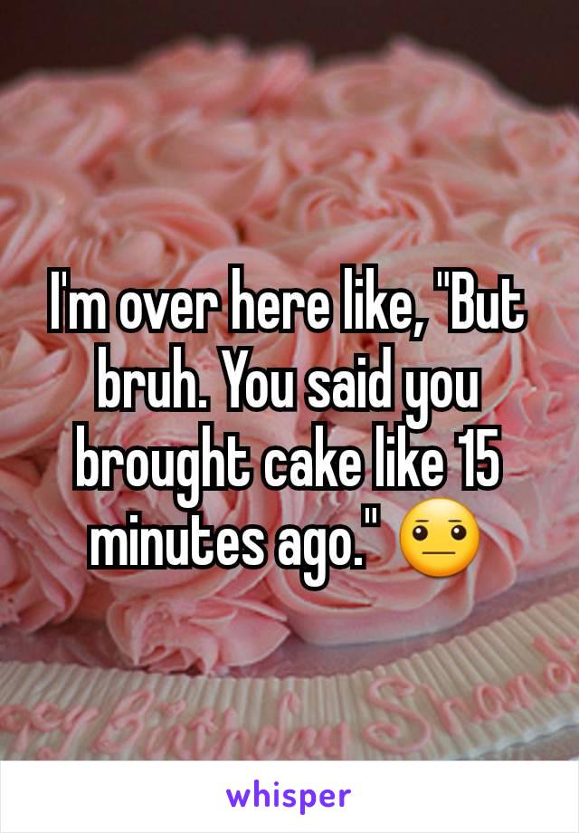 I'm over here like, "But bruh. You said you brought cake like 15 minutes ago." 😐