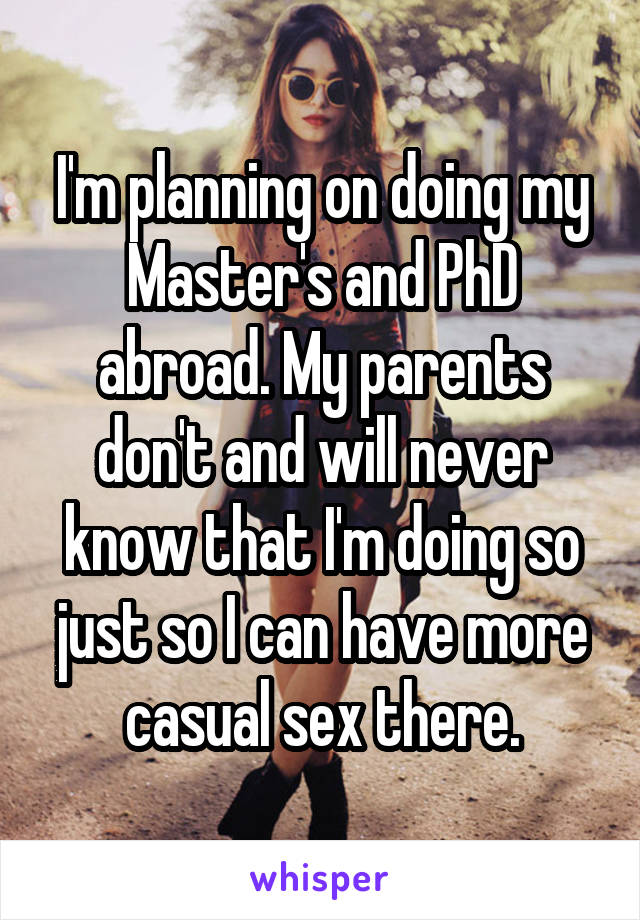 I'm planning on doing my Master's and PhD abroad. My parents don't and will never know that I'm doing so just so I can have more casual sex there.