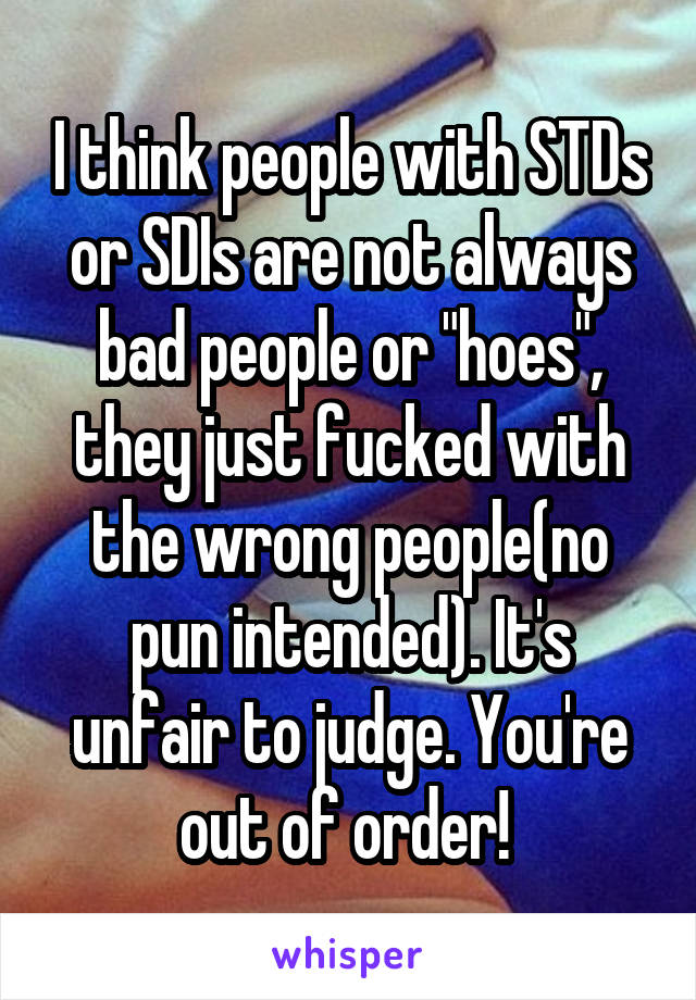 I think people with STDs or SDIs are not always bad people or "hoes", they just fucked with the wrong people(no pun intended). It's unfair to judge. You're out of order! 