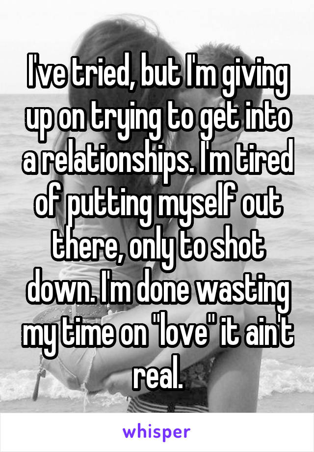 I've tried, but I'm giving up on trying to get into a relationships. I'm tired of putting myself out there, only to shot down. I'm done wasting my time on "love" it ain't real.