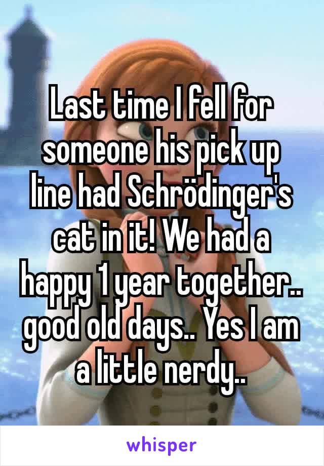 Last time I fell for someone his pick up line had Schrödinger's cat in it! We had a happy 1 year together.. good old days.. Yes I am a little nerdy..