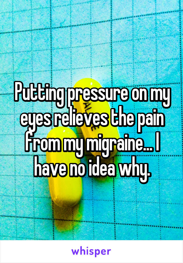 Putting pressure on my eyes relieves the pain from my migraine... I have no idea why.