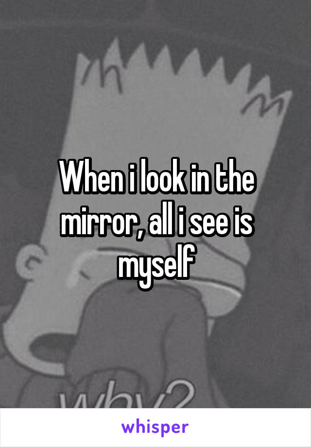 When i look in the mirror, all i see is myself