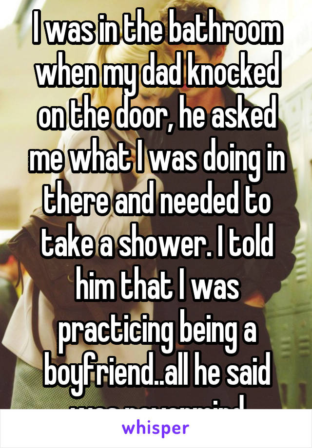 I was in the bathroom when my dad knocked on the door, he asked me what I was doing in there and needed to take a shower. I told him that I was practicing being a boyfriend..all he said was nevermind