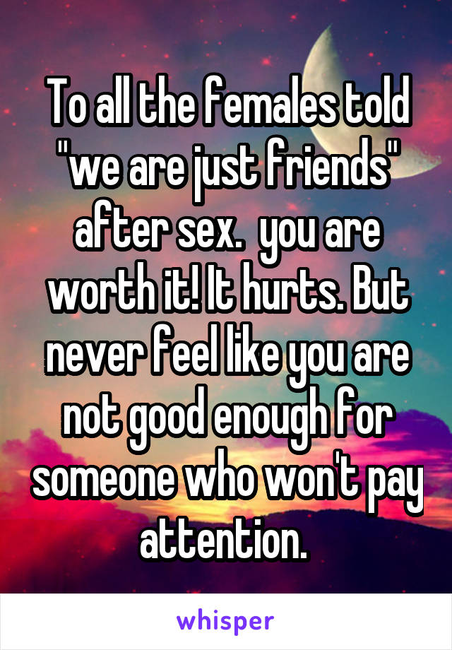 To all the females told "we are just friends" after sex.  you are worth it! It hurts. But never feel like you are not good enough for someone who won't pay attention. 