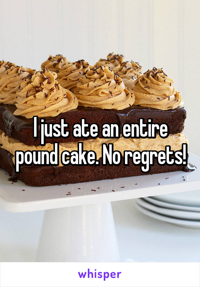 I just ate an entire pound cake. No regrets!