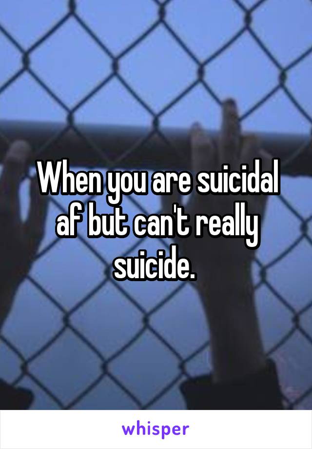 When you are suicidal af but can't really suicide. 