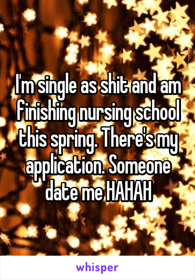 I'm single as shit and am finishing nursing school this spring. There's my application. Someone date me HAHAH