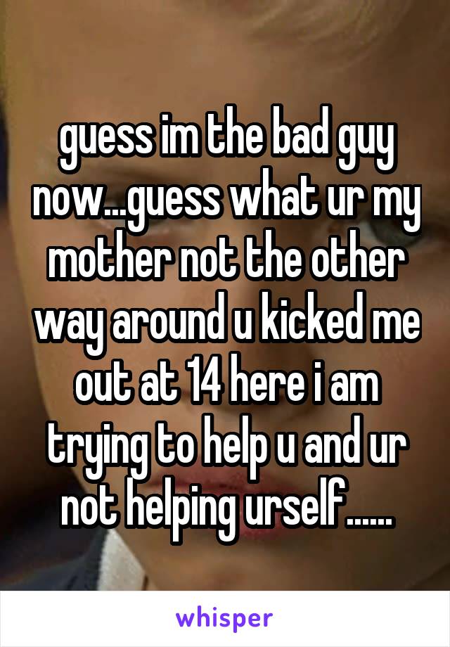 guess im the bad guy now...guess what ur my mother not the other way around u kicked me out at 14 here i am trying to help u and ur not helping urself......