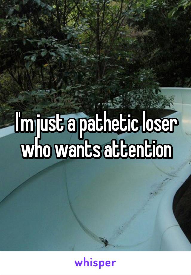 I'm just a pathetic loser who wants attention