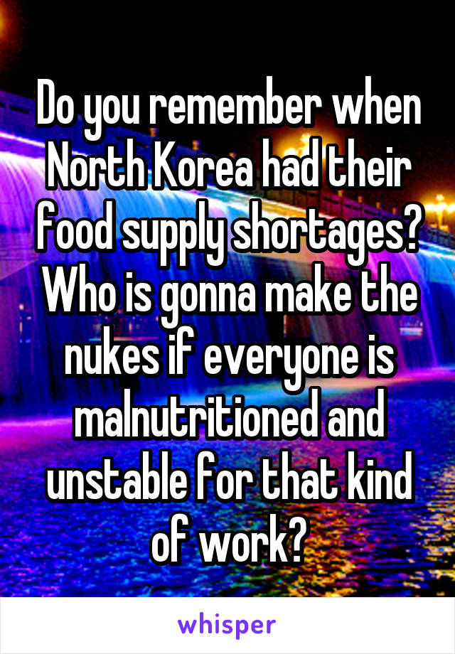 Do you remember when North Korea had their food supply shortages? Who is gonna make the nukes if everyone is malnutritioned and unstable for that kind of work?