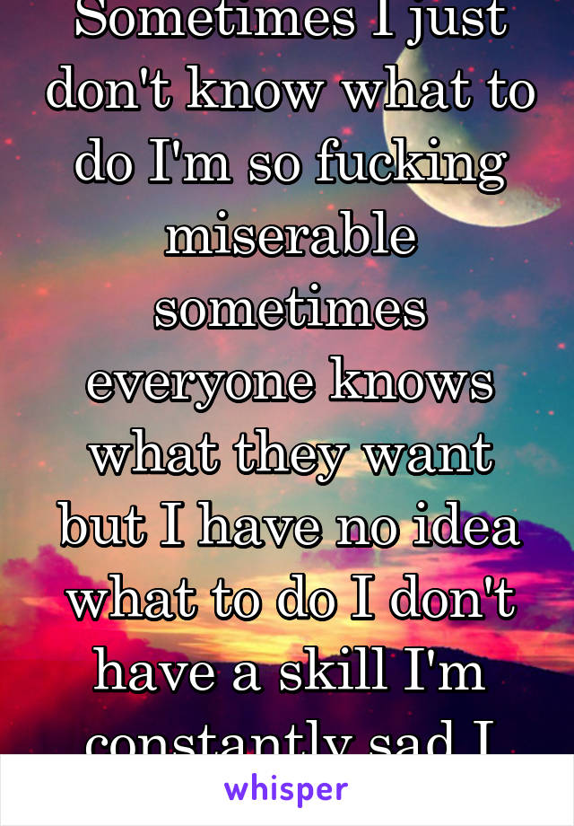 Sometimes I just don't know what to do I'm so fucking miserable sometimes everyone knows what they want but I have no idea what to do I don't have a skill I'm constantly sad I just want to die 