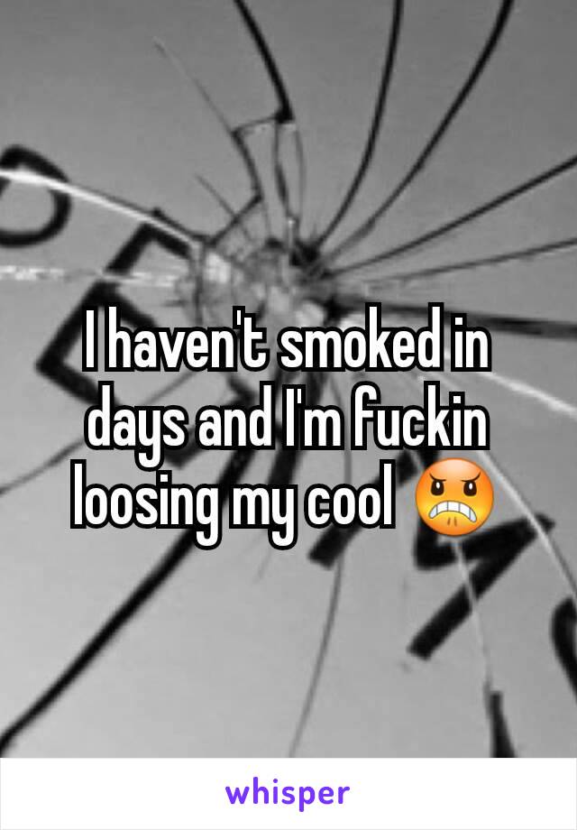 I haven't smoked in days and I'm fuckin loosing my cool 😠