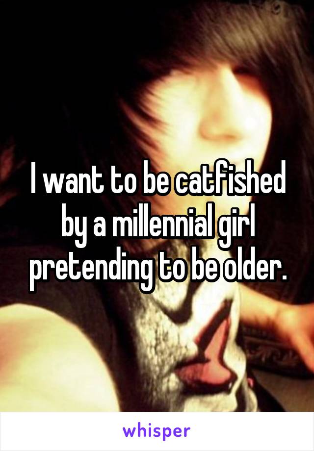 I want to be catfished by a millennial girl pretending to be older.