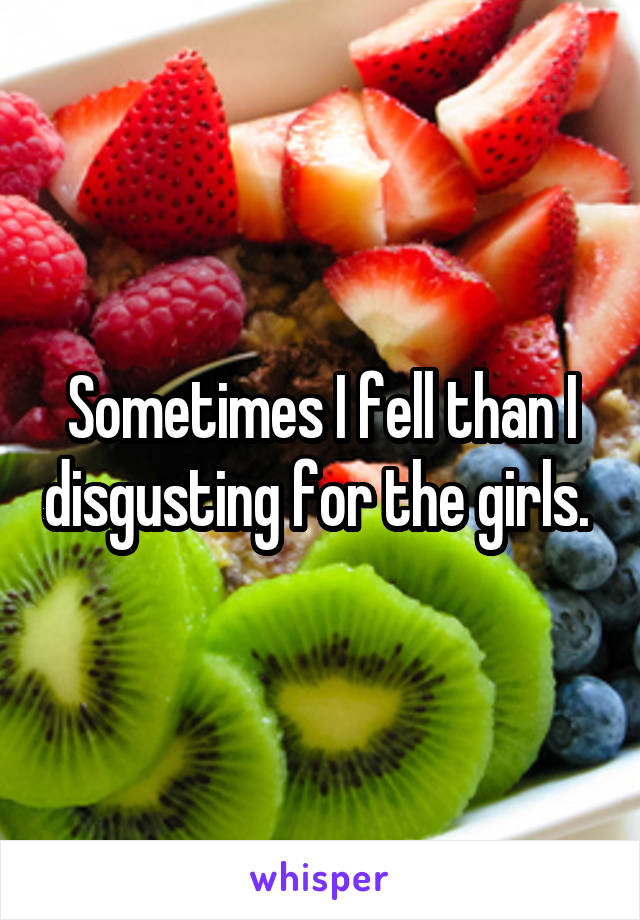 Sometimes I fell than I disgusting for the girls. 