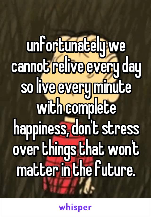 unfortunately we cannot relive every day so live every minute with complete happiness, don't stress over things that won't matter in the future.