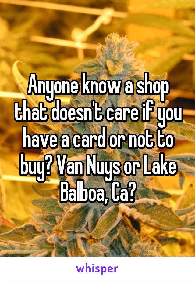 Anyone know a shop that doesn't care if you have a card or not to buy? Van Nuys or Lake Balboa, Ca?