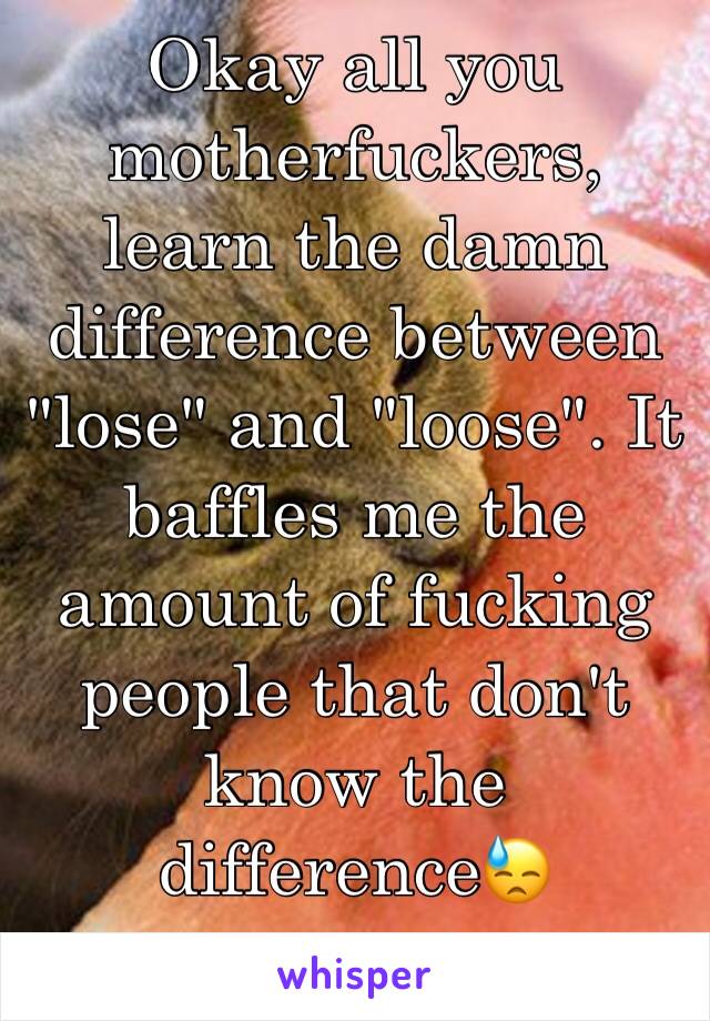 Okay all you motherfuckers, learn the damn difference between "lose" and "loose". It baffles me the amount of fucking people that don't know the difference😓