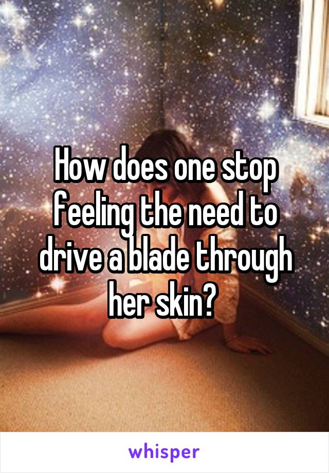 How does one stop feeling the need to drive a blade through her skin? 