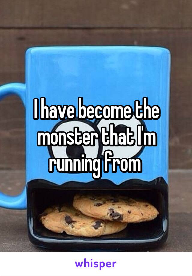 I have become the monster that I'm running from 