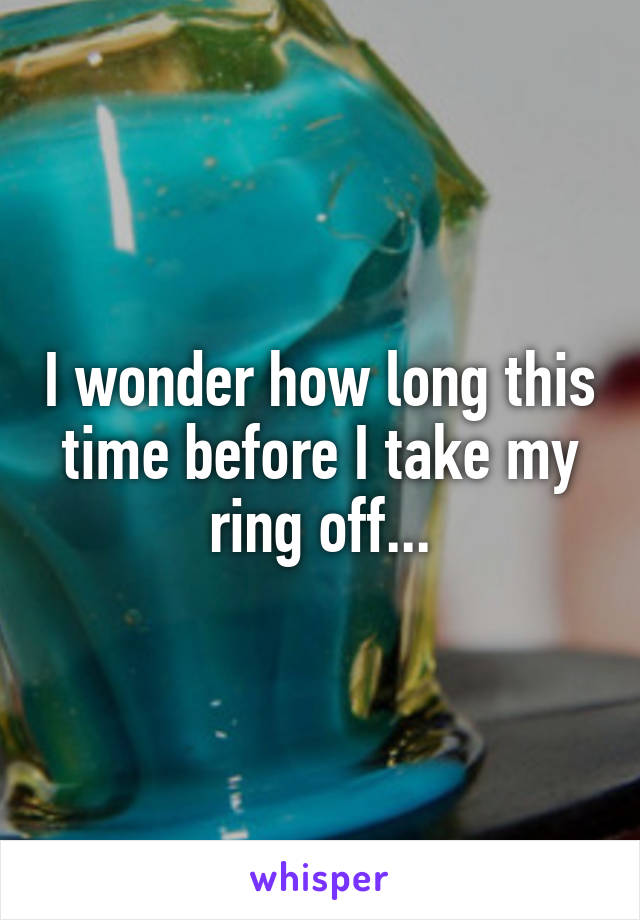 I wonder how long this time before I take my ring off...