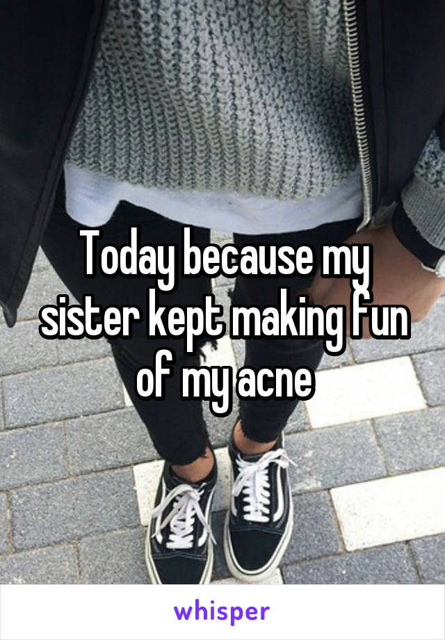 Today because my sister kept making fun of my acne