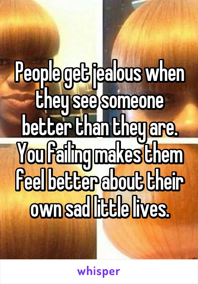 People get jealous when they see someone better than they are. You failing makes them feel better about their own sad little lives.