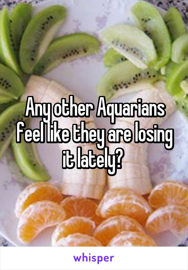 Any other Aquarians feel like they are losing it lately? 