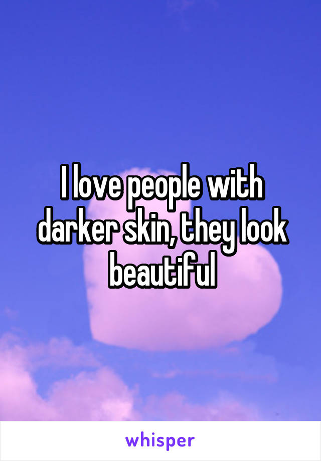 I love people with darker skin, they look beautiful