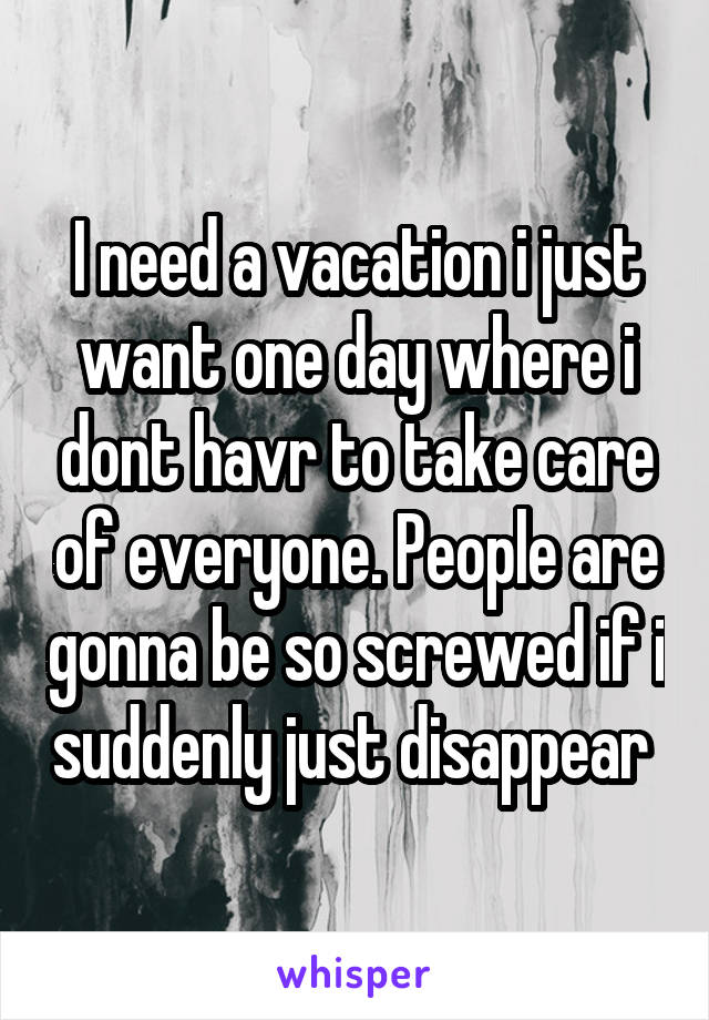 I need a vacation i just want one day where i dont havr to take care of everyone. People are gonna be so screwed if i suddenly just disappear 