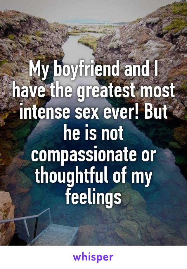 My boyfriend and I have the greatest most intense sex ever! But he is not compassionate or thoughtful of my feelings