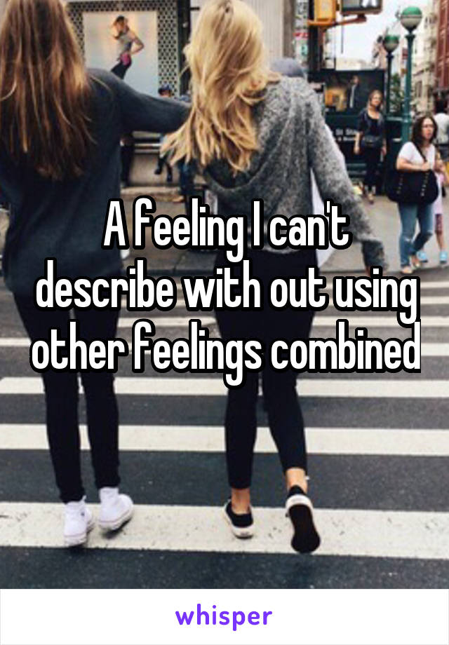 A feeling I can't describe with out using other feelings combined 