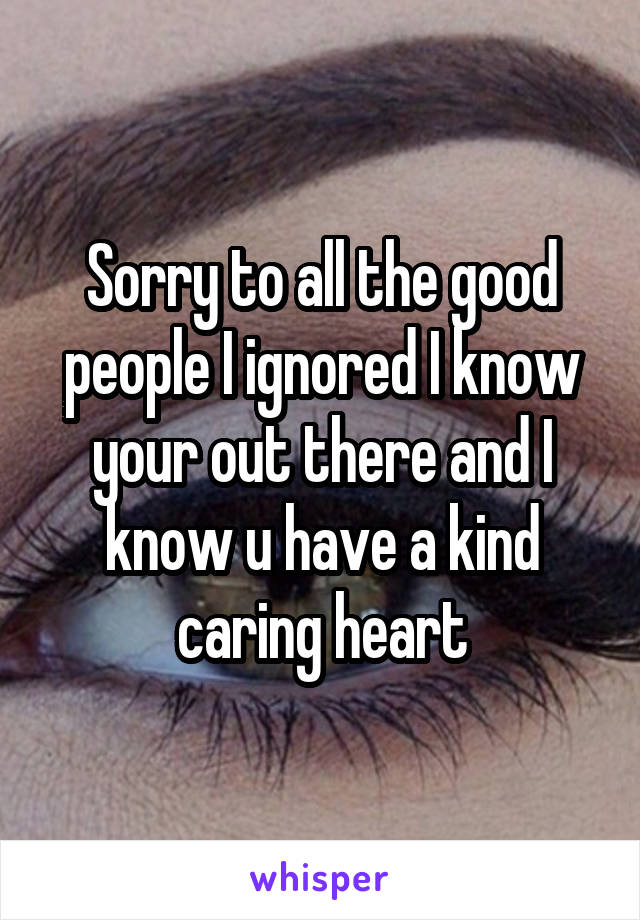 Sorry to all the good people I ignored I know your out there and I know u have a kind caring heart