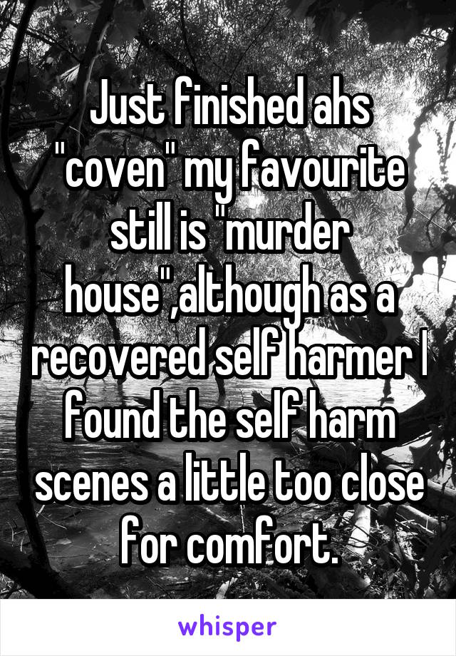 Just finished ahs "coven" my favourite still is "murder house",although as a recovered self harmer I found the self harm scenes a little too close for comfort.