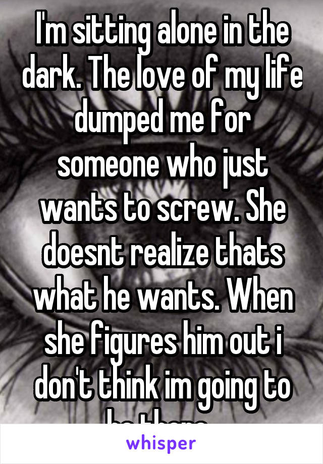 I'm sitting alone in the dark. The love of my life dumped me for someone who just wants to screw. She doesnt realize thats what he wants. When she figures him out i don't think im going to be there. 