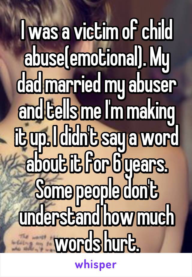 I was a victim of child abuse(emotional). My dad married my abuser and tells me I'm making it up. I didn't say a word about it for 6 years. Some people don't understand how much words hurt.