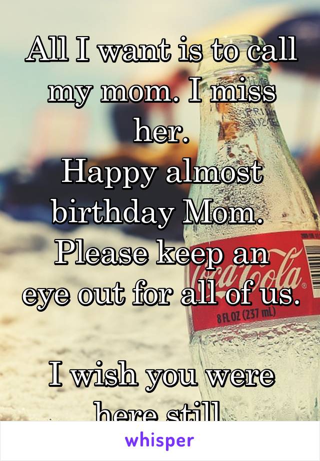 All I want is to call my mom. I miss her.
Happy almost birthday Mom. 
Please keep an eye out for all of us. 
I wish you were here still.