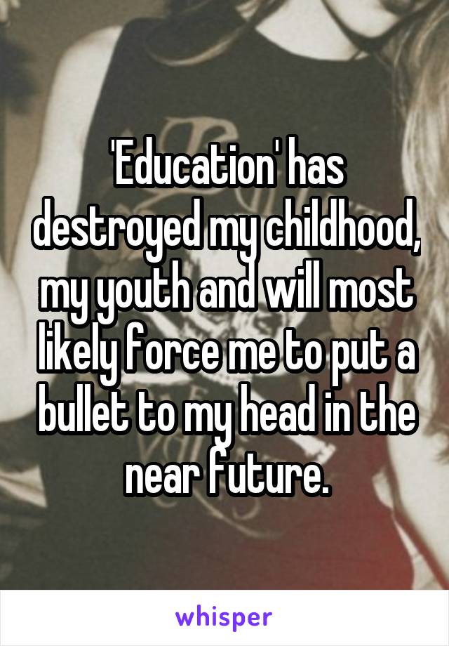 'Education' has destroyed my childhood, my youth and will most likely force me to put a bullet to my head in the near future.